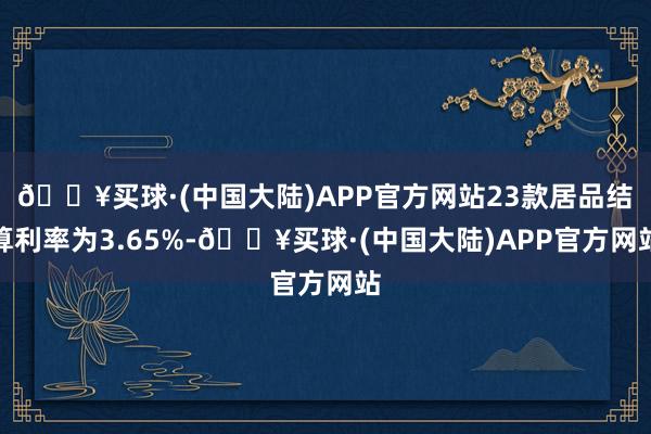 🔥买球·(中国大陆)APP官方网站23款居品结算利率为3.65%-🔥买球·(中国大陆)APP官方网站