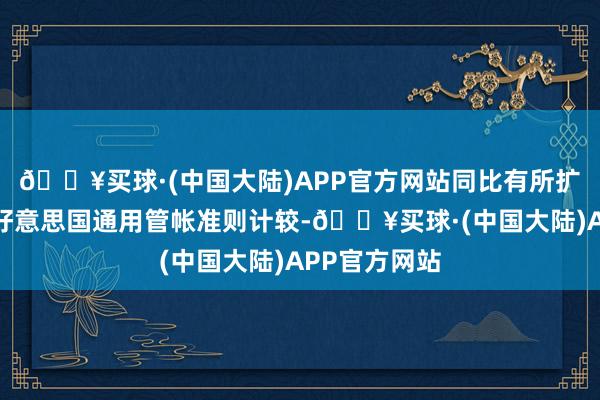 🔥买球·(中国大陆)APP官方网站同比有所扩大；不按照好意思国通用管帐准则计较-🔥买球·(中国大陆)APP官方网站