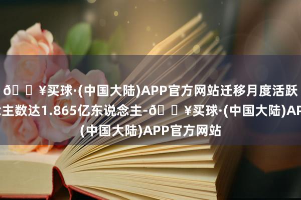 🔥买球·(中国大陆)APP官方网站迁移月度活跃用户东说念主数达1.865亿东说念主-🔥买球·(中国大陆)APP官方网站