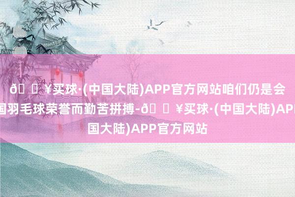 🔥买球·(中国大陆)APP官方网站咱们仍是会为捍卫中国羽毛球荣誉而勤苦拼搏-🔥买球·(中国大陆)APP官方网站