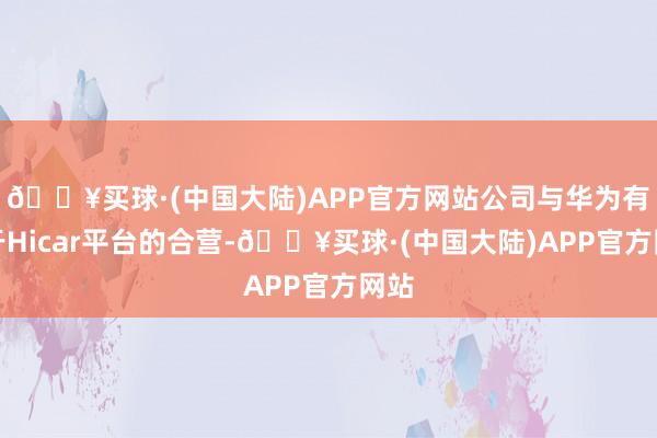 🔥买球·(中国大陆)APP官方网站公司与华为有基于Hicar平台的合营-🔥买球·(中国大陆)APP官方网站