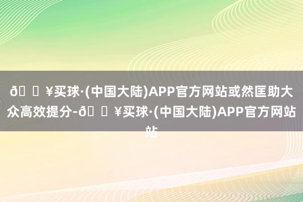 🔥买球·(中国大陆)APP官方网站或然匡助大众高效提分-🔥买球·(中国大陆)APP官方网站