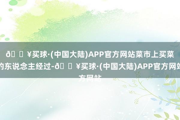 🔥买球·(中国大陆)APP官方网站菜市上买菜的东说念主经过-🔥买球·(中国大陆)APP官方网站