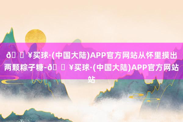 🔥买球·(中国大陆)APP官方网站从怀里摸出两颗粽子糖-🔥买球·(中国大陆)APP官方网站