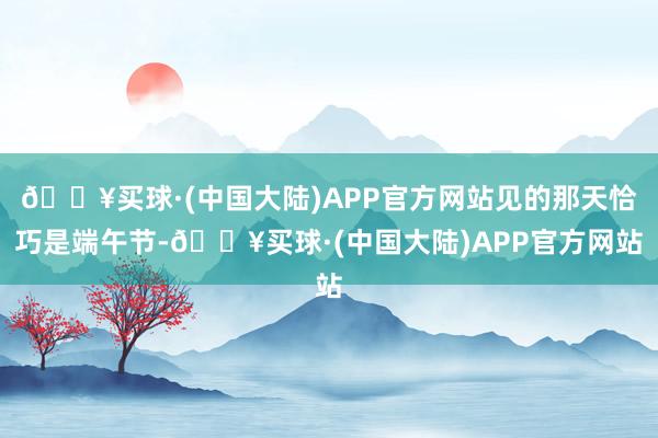 🔥买球·(中国大陆)APP官方网站见的那天恰巧是端午节-🔥买球·(中国大陆)APP官方网站