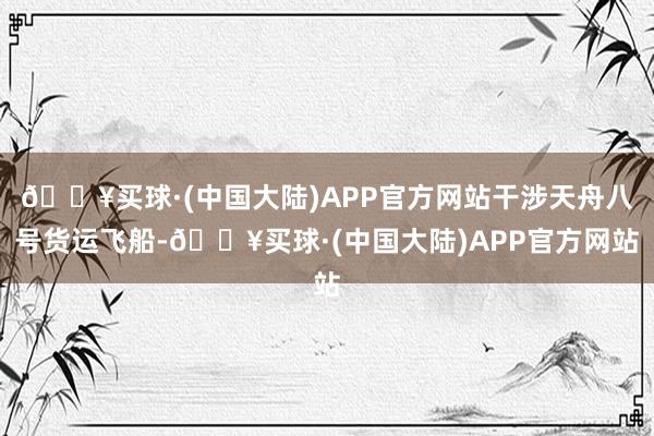 🔥买球·(中国大陆)APP官方网站干涉天舟八号货运飞船-🔥买球·(中国大陆)APP官方网站