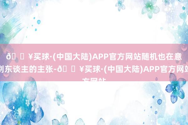 🔥买球·(中国大陆)APP官方网站随机也在意别东谈主的主张-🔥买球·(中国大陆)APP官方网站