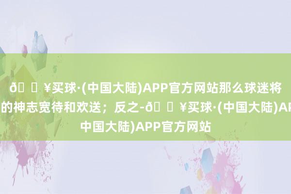 🔥买球·(中国大陆)APP官方网站那么球迷将会以最关怀的神志宽待和欢送；反之-🔥买球·(中国大陆)APP官方网站