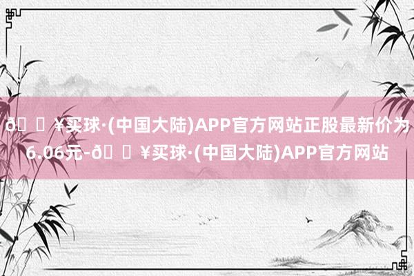 🔥买球·(中国大陆)APP官方网站正股最新价为6.06元-🔥买球·(中国大陆)APP官方网站