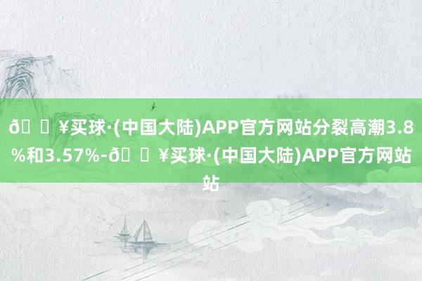 🔥买球·(中国大陆)APP官方网站分裂高潮3.8%和3.57%-🔥买球·(中国大陆)APP官方网站