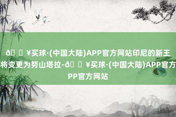 🔥买球·(中国大陆)APP官方网站印尼的新王人门将变更为努山塔拉-🔥买球·(中国大陆)APP官方网站