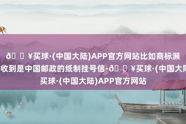 🔥买球·(中国大陆)APP官方网站比如商标濒临撤三和无效时收到是中国邮政的纸制挂号信-🔥买球·(中国大陆)APP官方网站