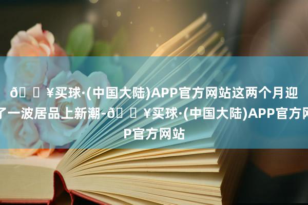 🔥买球·(中国大陆)APP官方网站这两个月迎来了一波居品上新潮-🔥买球·(中国大陆)APP官方网站