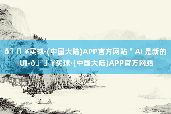 🔥买球·(中国大陆)APP官方网站＂AI 是新的 UI-🔥买球·(中国大陆)APP官方网站