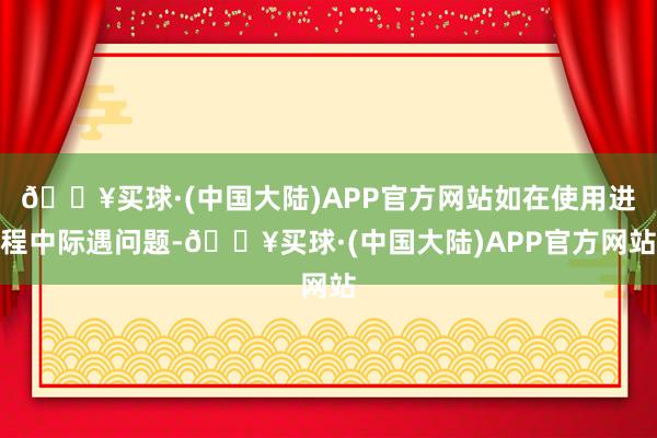 🔥买球·(中国大陆)APP官方网站如在使用进程中际遇问题-🔥买球·(中国大陆)APP官方网站