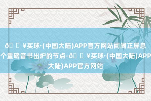 🔥买球·(中国大陆)APP官方网站阛阓正屏息以待下一个重磅音书出炉的节点-🔥买球·(中国大陆)APP官方网站