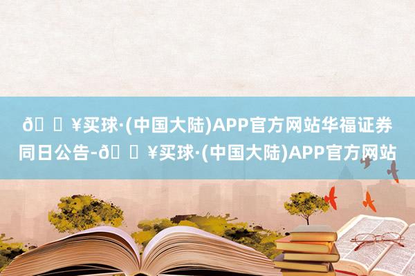 🔥买球·(中国大陆)APP官方网站　　华福证券同日公告-🔥买球·(中国大陆)APP官方网站