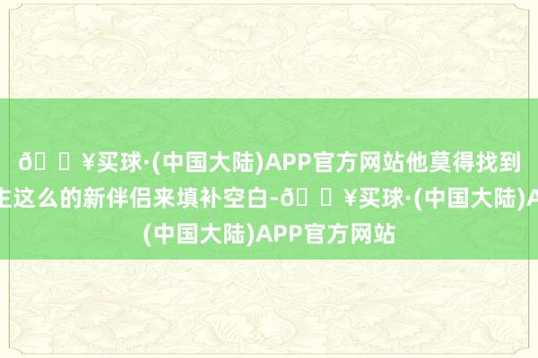 🔥买球·(中国大陆)APP官方网站他莫得找到像好多东谈主这么的新伴侣来填补空白-🔥买球·(中国大陆)APP官方网站