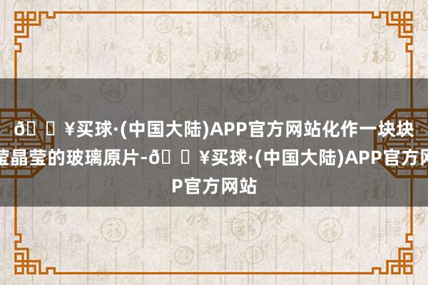 🔥买球·(中国大陆)APP官方网站化作一块块晶莹晶莹的玻璃原片-🔥买球·(中国大陆)APP官方网站