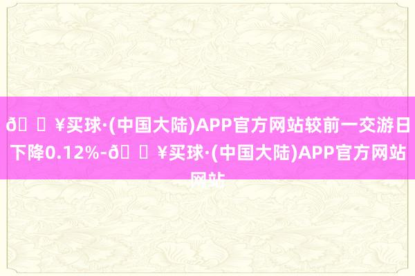 🔥买球·(中国大陆)APP官方网站较前一交游日下降0.12%-🔥买球·(中国大陆)APP官方网站