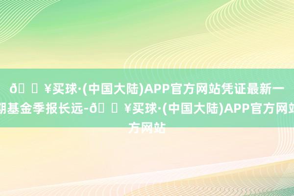 🔥买球·(中国大陆)APP官方网站凭证最新一期基金季报长远-🔥买球·(中国大陆)APP官方网站