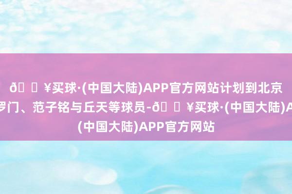 🔥买球·(中国大陆)APP官方网站计划到北京内线还有所罗门、范子铭与丘天等球员-🔥买球·(中国大陆)APP官方网站