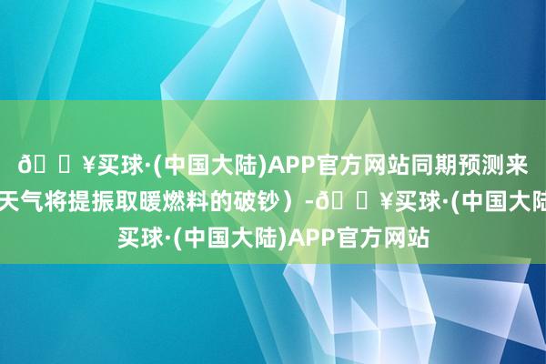 🔥买球·(中国大陆)APP官方网站同期预测来岁1月初的精炼天气将提振取暖燃料的破钞）-🔥买球·(中国大陆)APP官方网站