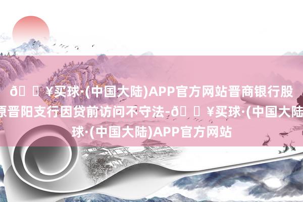 🔥买球·(中国大陆)APP官方网站晋商银行股份有限公司太原晋阳支行因贷前访问不守法-🔥买球·(中国大陆)APP官方网站