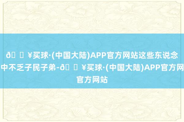 🔥买球·(中国大陆)APP官方网站这些东说念主中不乏子民子弟-🔥买球·(中国大陆)APP官方网站