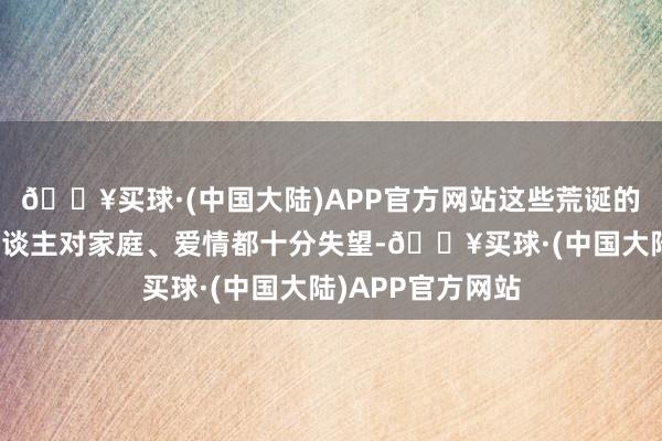 🔥买球·(中国大陆)APP官方网站这些荒诞的事情令许穆夫东谈主对家庭、爱情都十分失望-🔥买球·(中国大陆)APP官方网站