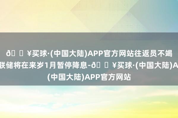 🔥买球·(中国大陆)APP官方网站往返员不竭押注好意思联储将在来岁1月暂停降息-🔥买球·(中国大陆)APP官方网站
