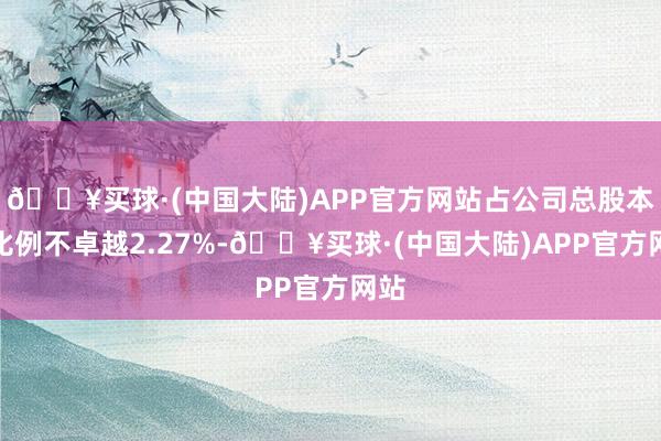 🔥买球·(中国大陆)APP官方网站占公司总股本的比例不卓越2.27%-🔥买球·(中国大陆)APP官方网站