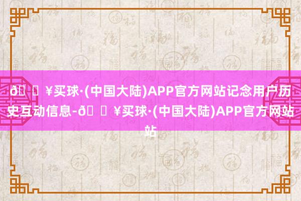🔥买球·(中国大陆)APP官方网站记念用户历史互动信息-🔥买球·(中国大陆)APP官方网站