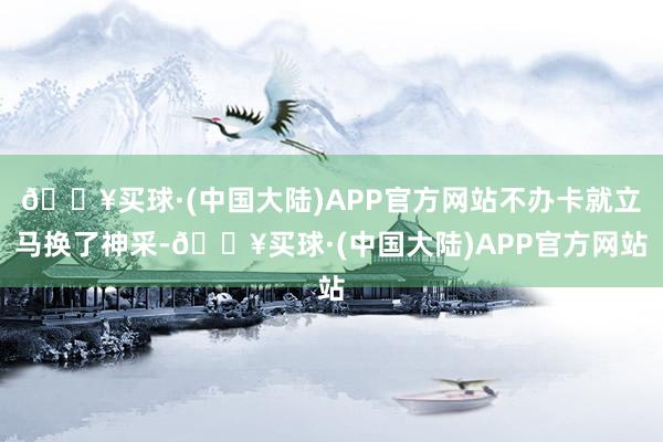 🔥买球·(中国大陆)APP官方网站不办卡就立马换了神采-🔥买球·(中国大陆)APP官方网站