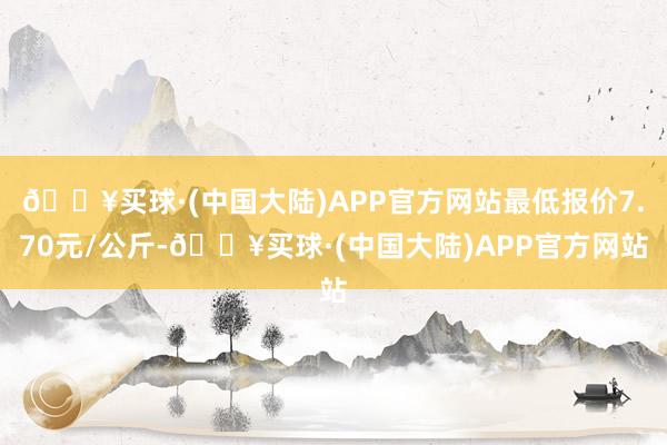 🔥买球·(中国大陆)APP官方网站最低报价7.70元/公斤-🔥买球·(中国大陆)APP官方网站