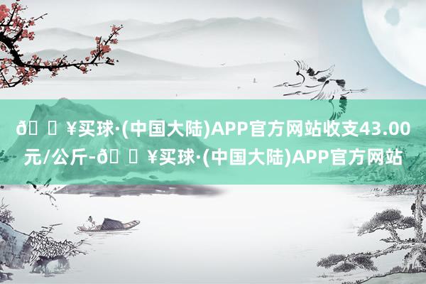 🔥买球·(中国大陆)APP官方网站收支43.00元/公斤-🔥买球·(中国大陆)APP官方网站