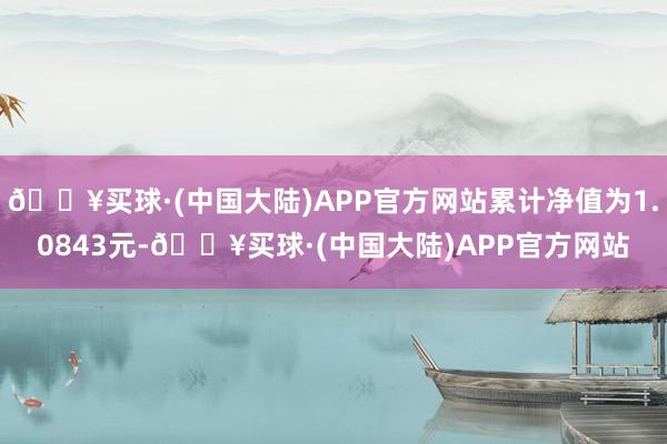 🔥买球·(中国大陆)APP官方网站累计净值为1.0843元-🔥买球·(中国大陆)APP官方网站