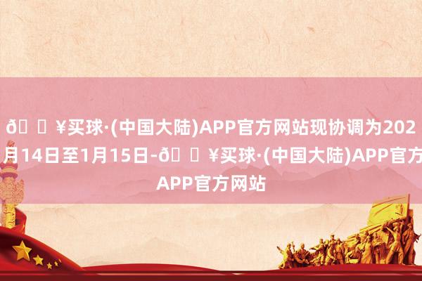 🔥买球·(中国大陆)APP官方网站现协调为2025年1月14日至1月15日-🔥买球·(中国大陆)APP官方网站