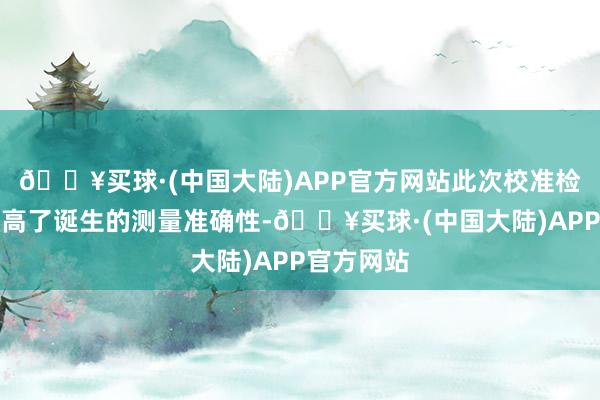 🔥买球·(中国大陆)APP官方网站此次校准检测不仅提高了诞生的测量准确性-🔥买球·(中国大陆)APP官方网站