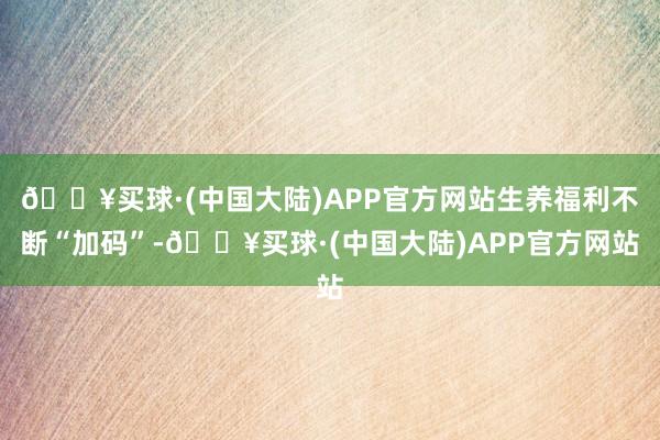 🔥买球·(中国大陆)APP官方网站生养福利不断“加码”-🔥买球·(中国大陆)APP官方网站