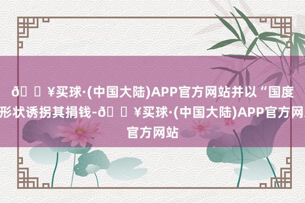 🔥买球·(中国大陆)APP官方网站并以“国度”形状诱拐其捐钱-🔥买球·(中国大陆)APP官方网站
