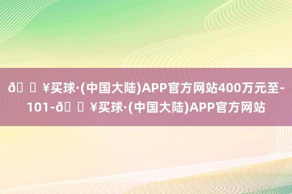🔥买球·(中国大陆)APP官方网站400万元至-101-🔥买球·(中国大陆)APP官方网站