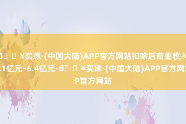 🔥买球·(中国大陆)APP官方网站扣除后商业收入6.1亿元–6.4亿元-🔥买球·(中国大陆)APP官方网站