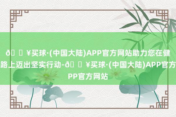 🔥买球·(中国大陆)APP官方网站助力您在健身之路上迈出坚实行动-🔥买球·(中国大陆)APP官方网站