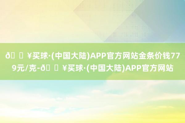 🔥买球·(中国大陆)APP官方网站金条价钱779元/克-🔥买球·(中国大陆)APP官方网站