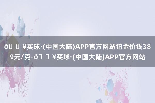 🔥买球·(中国大陆)APP官方网站铂金价钱389元/克-🔥买球·(中国大陆)APP官方网站