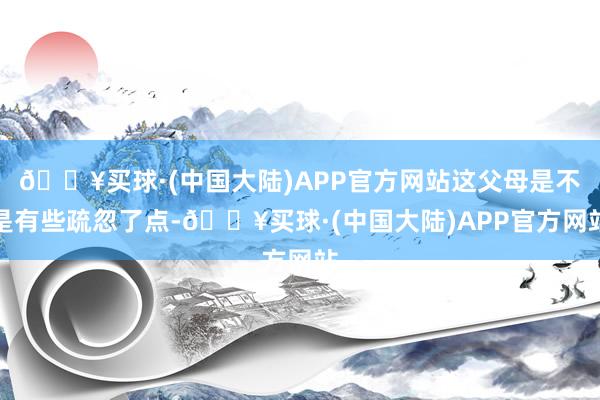 🔥买球·(中国大陆)APP官方网站这父母是不是有些疏忽了点-🔥买球·(中国大陆)APP官方网站