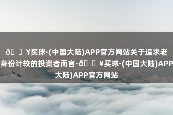 🔥买球·(中国大陆)APP官方网站关于追求老成投资和身份计较的投资者而言-🔥买球·(中国大陆)APP官方网站