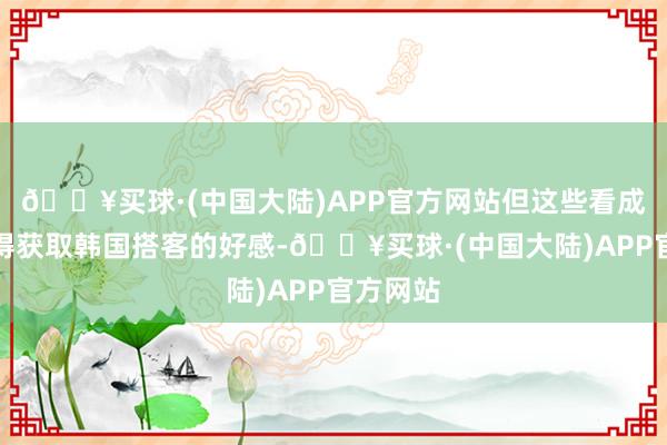 🔥买球·(中国大陆)APP官方网站但这些看成不仅莫得获取韩国搭客的好感-🔥买球·(中国大陆)APP官方网站