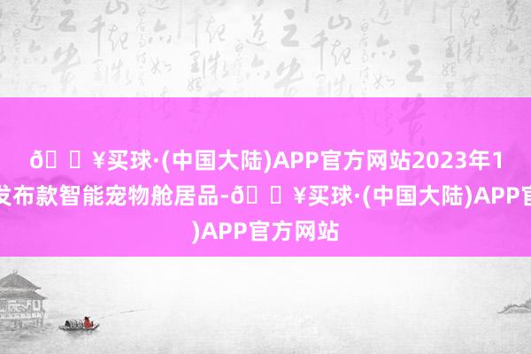 🔥买球·(中国大陆)APP官方网站2023年1第一次发布款智能宠物舱居品-🔥买球·(中国大陆)APP官方网站